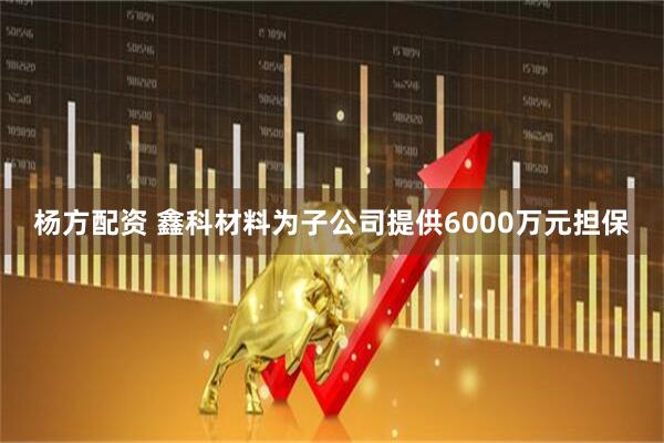 杨方配资 鑫科材料为子公司提供6000万元担保