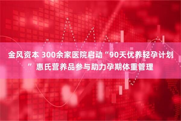 金风资本 300余家医院启动“90天优养轻孕计划” 惠氏营养品参与助力孕期体重管理