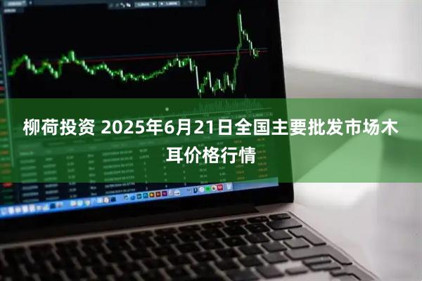 柳荷投资 2025年6月21日全国主要批发市场木耳价格行情