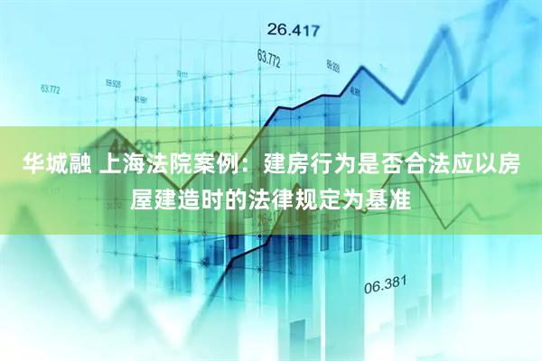 华城融 上海法院案例：建房行为是否合法应以房屋建造时的法律规定为基准