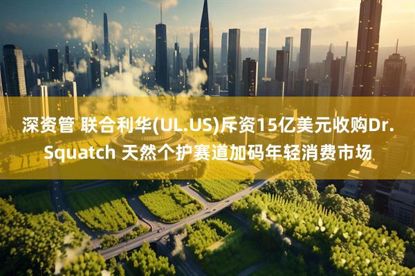 深资管 联合利华(UL.US)斥资15亿美元收购Dr.Squatch 天然个护赛道加码年轻消费市场