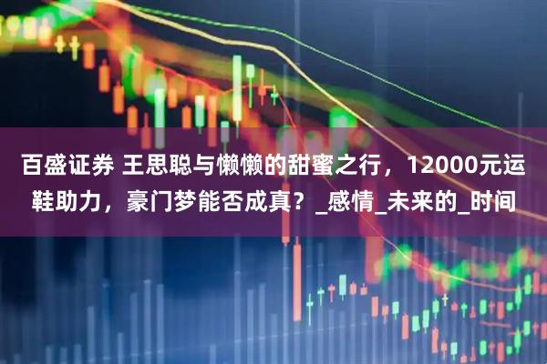 百盛证券 王思聪与懒懒的甜蜜之行，12000元运鞋助力，豪门梦能否成真？_感情_未来的_时间