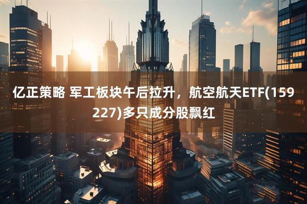 亿正策略 军工板块午后拉升，航空航天ETF(159227)多只成分股飘红