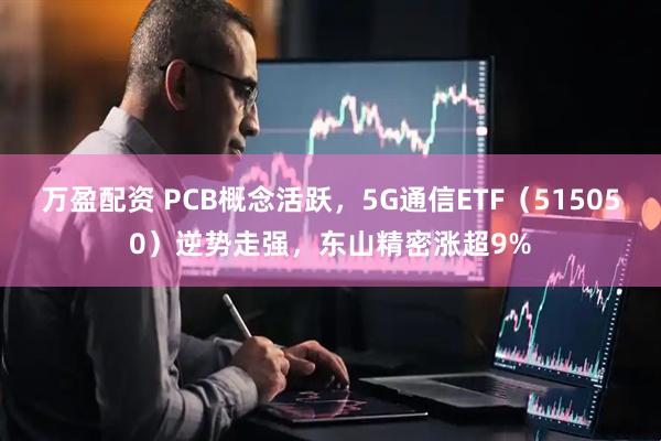 万盈配资 PCB概念活跃，5G通信ETF（515050）逆势走强，东山精密涨超9%