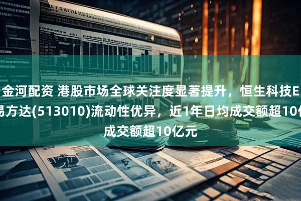 金河配资 港股市场全球关注度显著提升，恒生科技ETF易方达(513010)流动性优异，近1年日均成交额超10亿元
