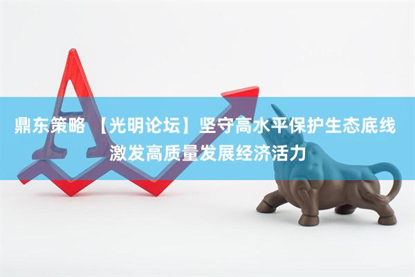 鼎东策略 【光明论坛】坚守高水平保护生态底线 激发高质量发展经济活力