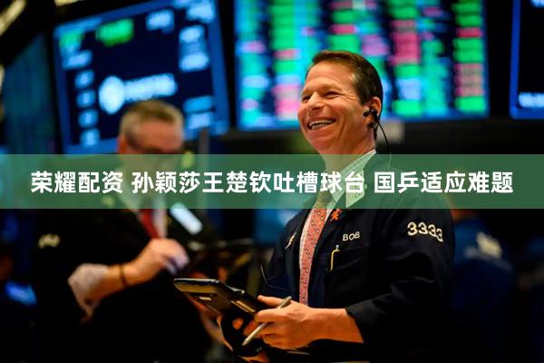 荣耀配资 孙颖莎王楚钦吐槽球台 国乒适应难题