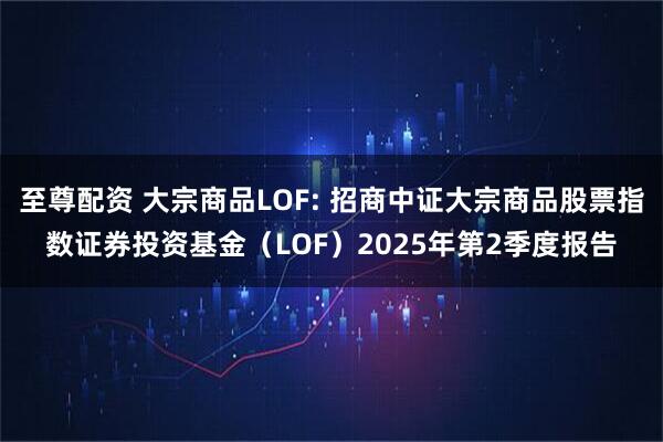至尊配资 大宗商品LOF: 招商中证大宗商品股票指数证券投资基金（LOF）2025年第2季度报告