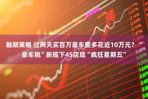 融期策略 过两天买百万豪车要多花近10万元？“豪车税”新规下4S店现“疯狂星期五”