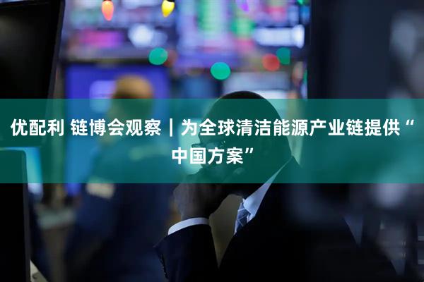 优配利 链博会观察｜为全球清洁能源产业链提供“中国方案”