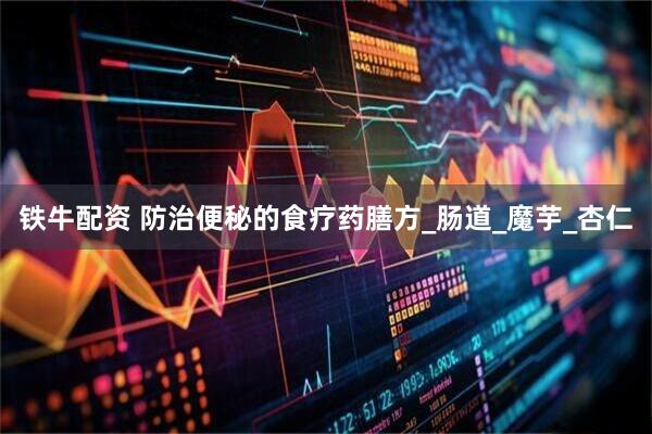铁牛配资 防治便秘的食疗药膳方_肠道_魔芋_杏仁