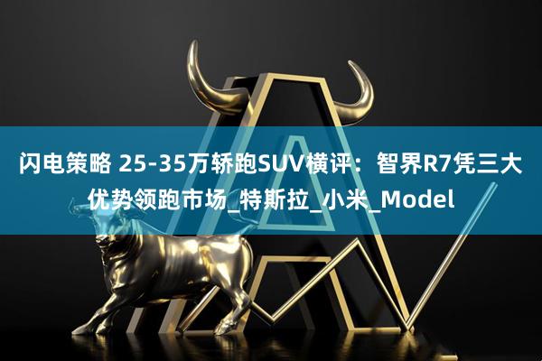 闪电策略 25-35万轿跑SUV横评：智界R7凭三大优势领跑市场_特斯拉_小米_Model