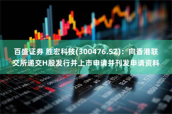 百盛证券 胜宏科技(300476.SZ)：向香港联交所递交H股发行并上市申请并刊发申请资料