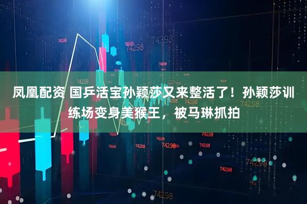 凤凰配资 国乒活宝孙颖莎又来整活了！孙颖莎训练场变身美猴王，被马琳抓拍