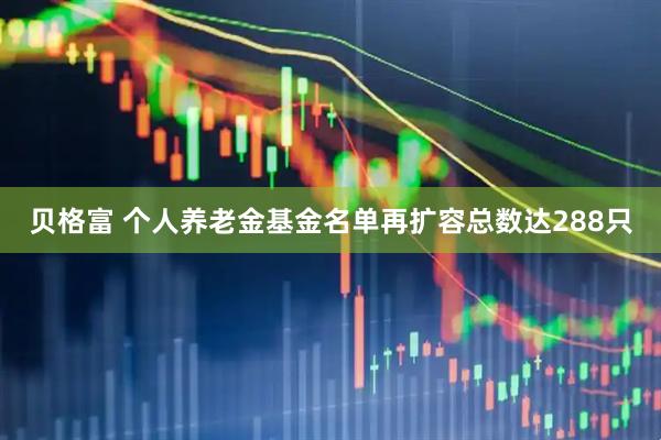 贝格富 个人养老金基金名单再扩容总数达288只