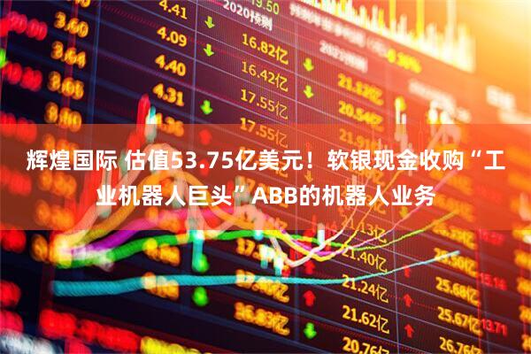 辉煌国际 估值53.75亿美元!软银现金收购“工业机器人巨头”ABB的机器人业务