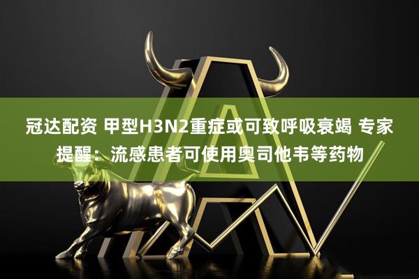 冠达配资 甲型H3N2重症或可致呼吸衰竭 专家提醒:流感患者可使用奥司他韦等药物
