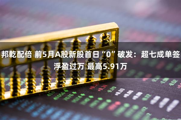 邦乾配倍 前5月A股新股首日“0”破发：超七成单签浮盈过万 最高5.91万