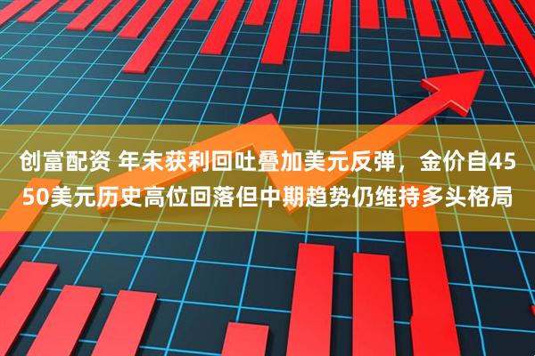 创富配资 年末获利回吐叠加美元反弹,金价自4550美元历史高位回落但中期趋势仍维持多头格局