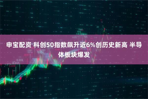 申宝配资 科创50指数飙升近6%创历史新高 半导体板块爆发