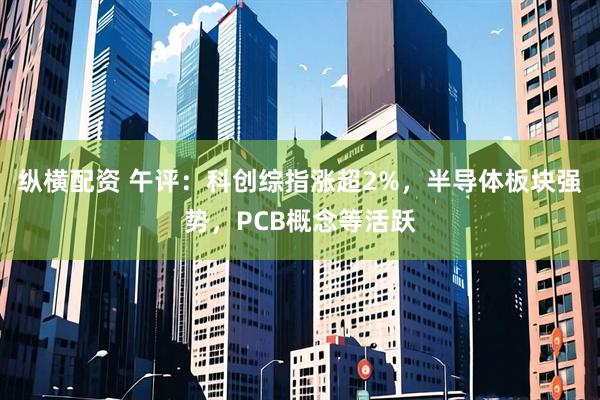 纵横配资 午评：科创综指涨超2%，半导体板块强势，PCB概念等活跃