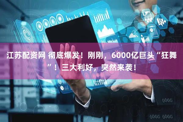 江苏配资网 彻底爆发！刚刚，6000亿巨头“狂舞”！三大利好，突然来袭！